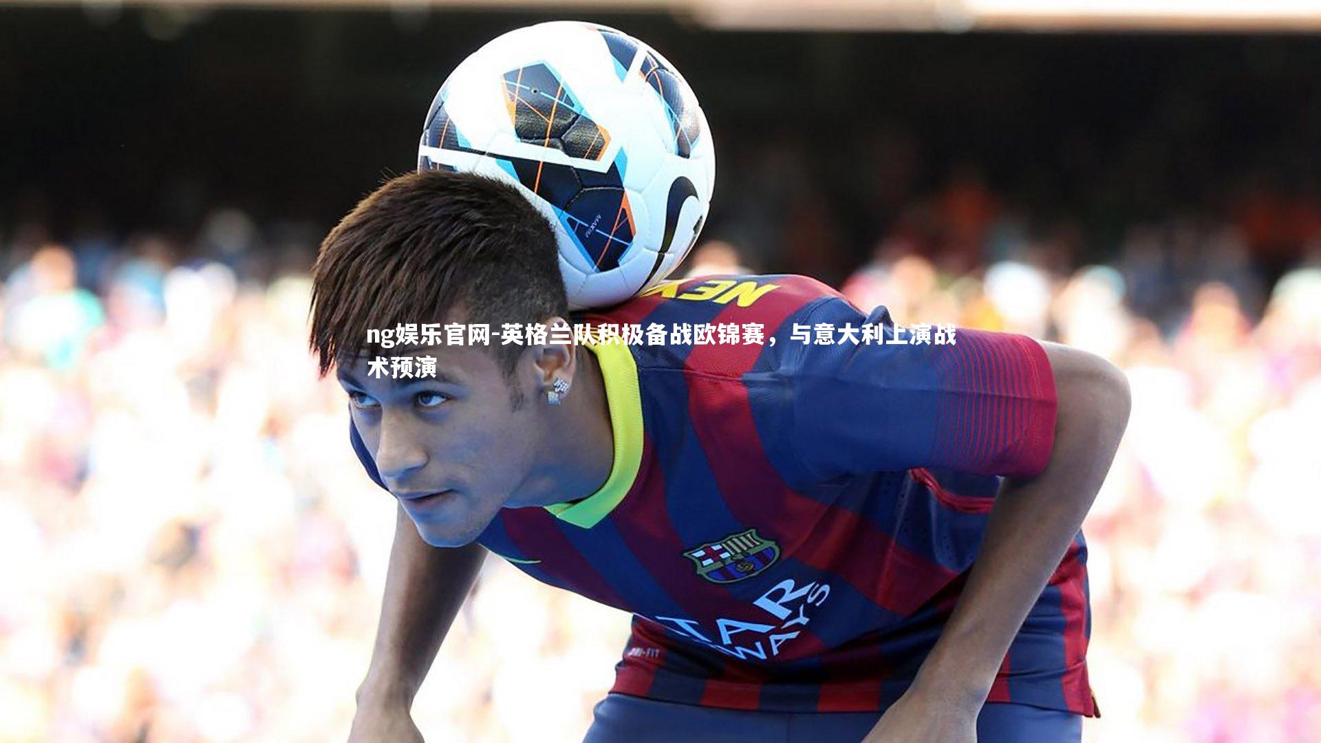 ng娱乐官网-英格兰队积极备战欧锦赛，与意大利上演战术预演